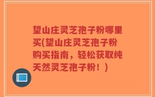 望山庄灵芝孢子粉哪里买(望山庄灵芝孢子粉购买指南，轻松获取纯天然灵芝孢子粉！)