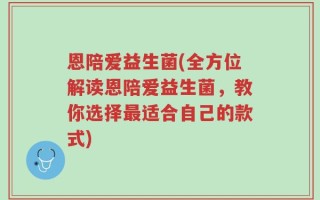 恩陪爱益生菌(全方位解读恩陪爱益生菌，教你选择最适合自己的款式)
