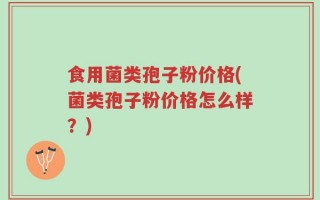 食用菌类孢子粉价格(菌类孢子粉价格怎么样？)