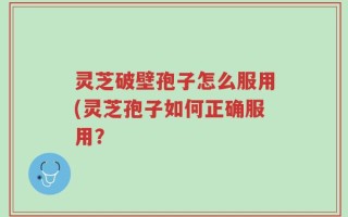 灵芝破壁孢子怎么服用(灵芝孢子如何正确服用？