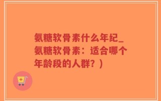 氨糖软骨素什么年纪_氨糖软骨素：适合哪个年龄段的人群？)