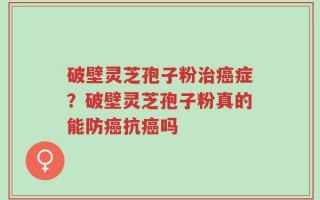 破壁灵芝孢子粉治癌症？破壁灵芝孢子粉真的能防癌抗癌吗