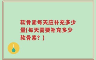 软骨素每天应补充多少量(每天需要补充多少软骨素？)