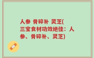 人参 骨碎补 灵芝(三宝食材功效绝佳：人参、骨碎补、灵芝)