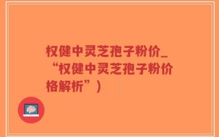权健中灵芝孢子粉价_“权健中灵芝孢子粉价格解析”)