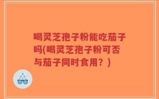 喝灵芝孢子粉能吃茄子吗(喝灵芝孢子粉可否与茄子同时食用？)