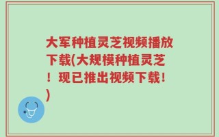 大军种植灵芝视频播放下载(大规模种植灵芝！现已推出视频下载！)