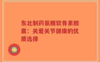 东北制药氨糖软骨素胶囊：关爱关节健康的优质选择
