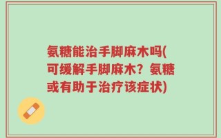 氨糖能治手脚麻木吗(可缓解手脚麻木？氨糖或有助于治疗该症状)