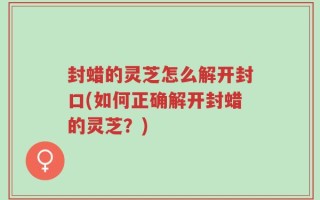 封蜡的灵芝怎么解开封口(如何正确解开封蜡的灵芝？)