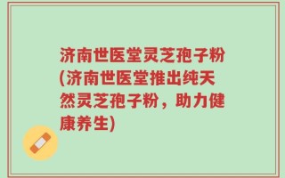 济南世医堂灵芝孢子粉(济南世医堂推出纯天然灵芝孢子粉，助力健康养生)