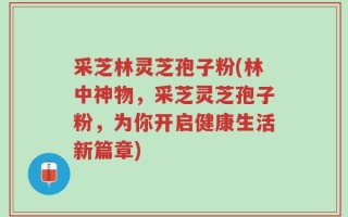 采芝林灵芝孢子粉(林中神物，采芝灵芝孢子粉，为你开启健康生活新篇章)