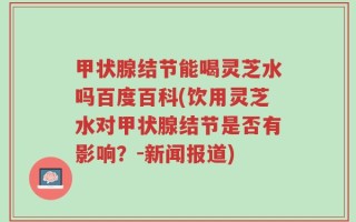 甲状腺结节能喝灵芝水吗百度百科(饮用灵芝水对甲状腺结节是否有影响？-新闻报道)
