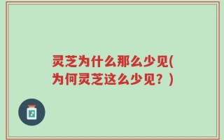 灵芝为什么那么少见(为何灵芝这么少见？)