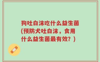 狗吐白沫吃什么益生菌(预防犬吐白沫，食用什么益生菌最有效？)