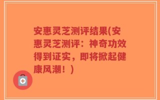 安惠灵芝测评结果(安惠灵芝测评：神奇功效得到证实，即将掀起健康风潮！)