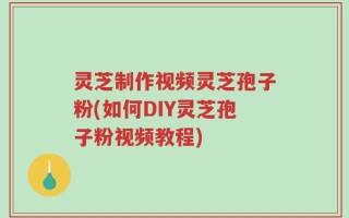 灵芝制作视频灵芝孢子粉(如何DIY灵芝孢子粉视频教程)