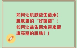 如何让肌肤益生菌水(肌肤里的“好菌菌”：如何让益生菌水带来健康亮丽的肌肤？)