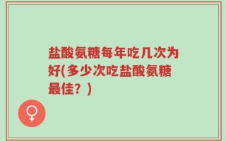 盐酸氨糖每年吃几次为好(多少次吃盐酸氨糖最佳？)