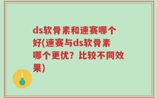 ds软骨素和速赛哪个好(速赛与ds软骨素哪个更优？比较不同效果)