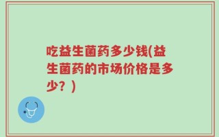 吃益生菌药多少钱(益生菌药的市场价格是多少？)