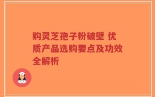 购灵芝孢子粉破壁 优质产品选购要点及功效全解析