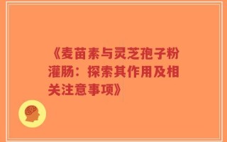 《麦苗素与灵芝孢子粉灌肠：探索其作用及相关注意事项》