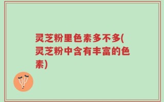 灵芝粉里色素多不多(灵芝粉中含有丰富的色素)