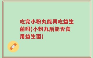 吃完小粉丸能再吃益生菌吗(小粉丸后能否食用益生菌)