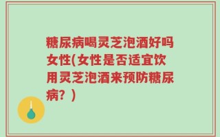 糖尿病喝灵芝泡酒好吗女性(女性是否适宜饮用灵芝泡酒来预防糖尿病？)