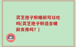 灵芝孢子粉睡前可以吃吗(灵芝孢子粉适合睡前食用吗？)