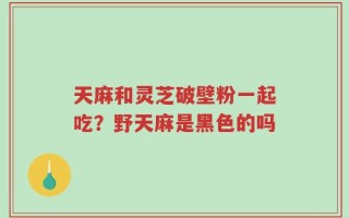 天麻和灵芝破壁粉一起吃？野天麻是黑色的吗