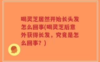 喝灵芝居然开始长头发怎么回事(喝灵芝后意外获得长发，究竟是怎么回事？)
