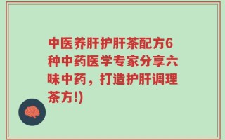 中医养肝护肝茶配方6种中药医学专家分享六味中药，打造护肝调理茶方!)