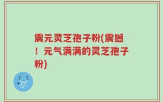 震元灵芝孢子粉(震撼！元气满满的灵芝孢子粉)