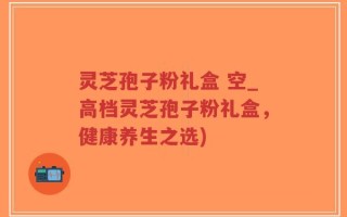 灵芝孢子粉礼盒 空_高档灵芝孢子粉礼盒，健康养生之选)
