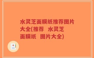 水灵芝面膜纸推荐图片大全(推荐  水灵芝面膜纸  图片大全)