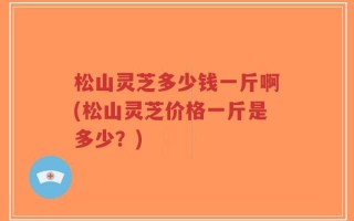 松山灵芝多少钱一斤啊(松山灵芝价格一斤是多少？)