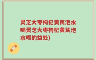 灵芝大枣枸杞黄芪泡水喝灵芝大枣枸杞黄芪泡水喝的益处)