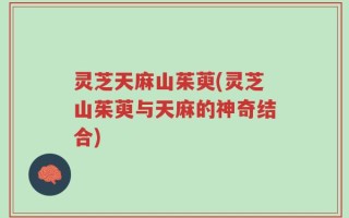 灵芝天麻山茱萸(灵芝山茱萸与天麻的神奇结合)