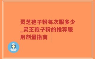 灵芝孢子粉每次服多少_灵芝孢子粉的推荐服用剂量指南