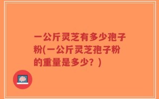 一公斤灵芝有多少孢子粉(一公斤灵芝孢子粉的重量是多少？)