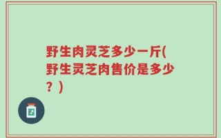 野生肉灵芝多少一斤(野生灵芝肉售价是多少？)