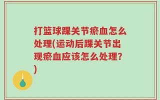 打篮球踝关节瘀血怎么处理(运动后踝关节出现瘀血应该怎么处理？)
