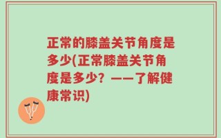 正常的膝盖关节角度是多少(正常膝盖关节角度是多少？——了解健康常识)