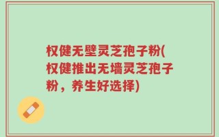 权健无壁灵芝孢子粉(权健推出无墙灵芝孢子粉，养生好选择)