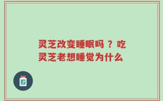 灵芝改变睡眠吗 ？吃灵芝老想睡觉为什么
