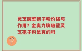 灵芝破壁孢子粉价格与作用？金奥力牌破壁灵芝孢子粉是真的吗