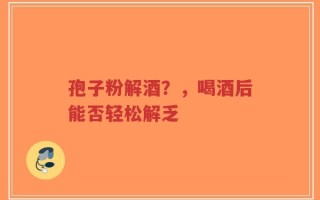 孢子粉解酒？，喝酒后能否轻松解乏