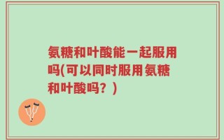 氨糖和叶酸能一起服用吗(可以同时服用氨糖和叶酸吗？)